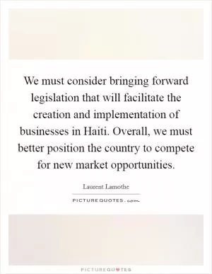 We must consider bringing forward legislation that will facilitate the creation and implementation of businesses in Haiti. Overall, we must better position the country to compete for new market opportunities Picture Quote #1
