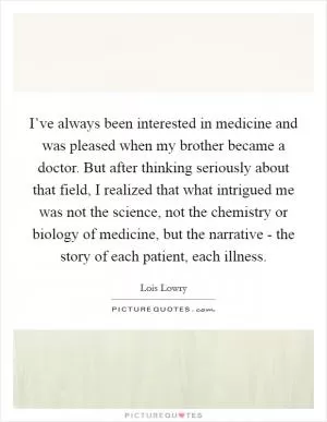 I’ve always been interested in medicine and was pleased when my brother became a doctor. But after thinking seriously about that field, I realized that what intrigued me was not the science, not the chemistry or biology of medicine, but the narrative - the story of each patient, each illness Picture Quote #1