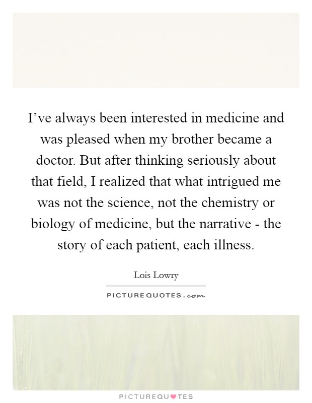 I've always been interested in medicine and was pleased when my brother became a doctor. But after thinking seriously about that field, I realized that what intrigued me was not the science, not the chemistry or biology of medicine, but the narrative - the story of each patient, each illness Picture Quote #1