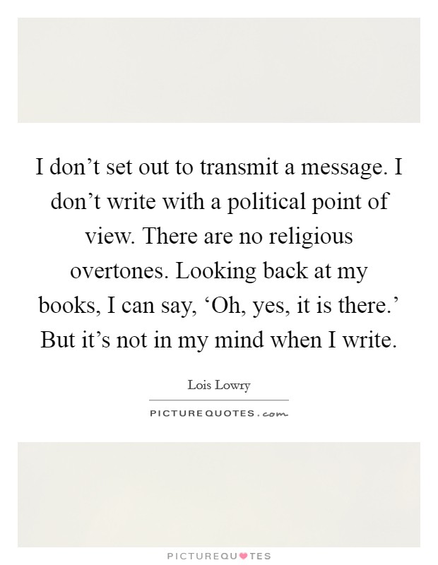 I don't set out to transmit a message. I don't write with a political point of view. There are no religious overtones. Looking back at my books, I can say, ‘Oh, yes, it is there.' But it's not in my mind when I write Picture Quote #1
