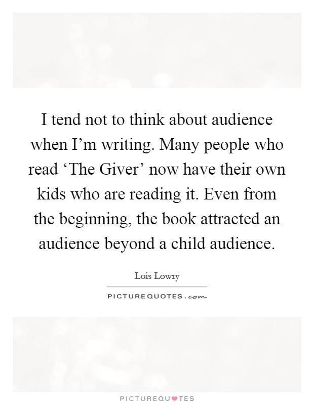 I tend not to think about audience when I'm writing. Many people who read ‘The Giver' now have their own kids who are reading it. Even from the beginning, the book attracted an audience beyond a child audience Picture Quote #1