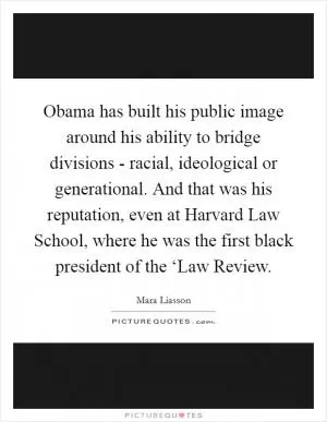 Obama has built his public image around his ability to bridge divisions - racial, ideological or generational. And that was his reputation, even at Harvard Law School, where he was the first black president of the ‘Law Review Picture Quote #1