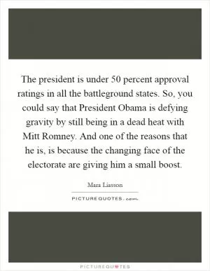 The president is under 50 percent approval ratings in all the battleground states. So, you could say that President Obama is defying gravity by still being in a dead heat with Mitt Romney. And one of the reasons that he is, is because the changing face of the electorate are giving him a small boost Picture Quote #1
