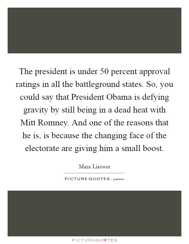 The president is under 50 percent approval ratings in all the battleground states. So, you could say that President Obama is defying gravity by still being in a dead heat with Mitt Romney. And one of the reasons that he is, is because the changing face of the electorate are giving him a small boost Picture Quote #1