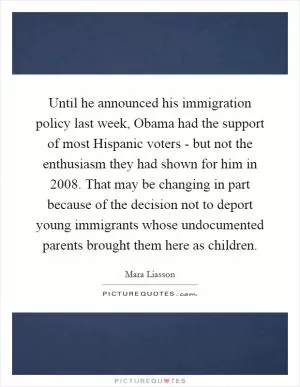 Until he announced his immigration policy last week, Obama had the support of most Hispanic voters - but not the enthusiasm they had shown for him in 2008. That may be changing in part because of the decision not to deport young immigrants whose undocumented parents brought them here as children Picture Quote #1