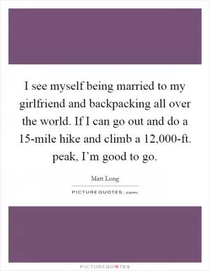 I see myself being married to my girlfriend and backpacking all over the world. If I can go out and do a 15-mile hike and climb a 12,000-ft. peak, I’m good to go Picture Quote #1