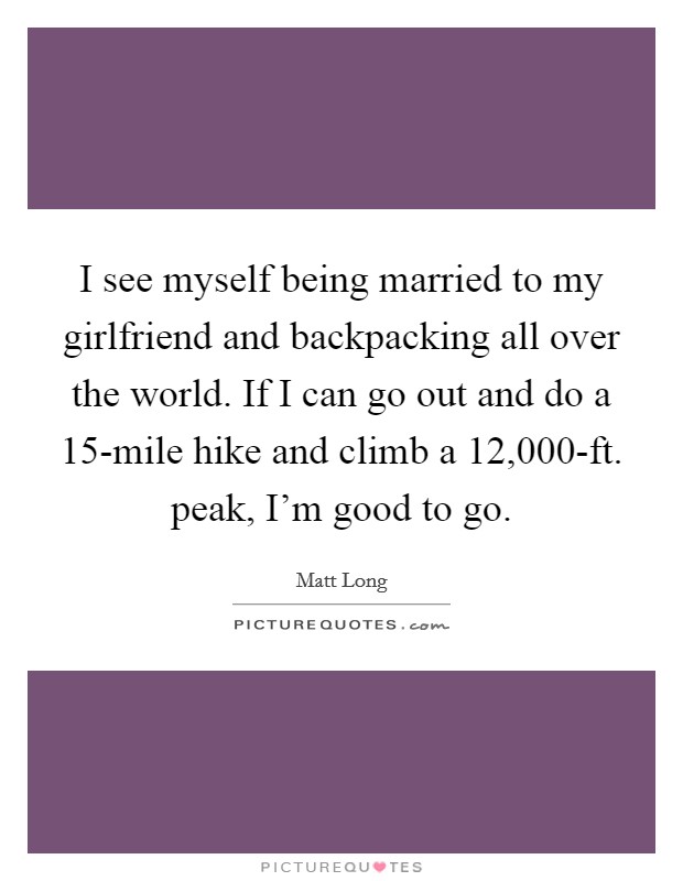 I see myself being married to my girlfriend and backpacking all over the world. If I can go out and do a 15-mile hike and climb a 12,000-ft. peak, I'm good to go Picture Quote #1