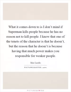 What it comes down to is I don’t mind if Superman kills people because he has no reason not to kill people. I know that one of the tenets of the character is that he doesn’t, but the reason that he doesn’t is because having that much power makes you responsible for weaker people Picture Quote #1
