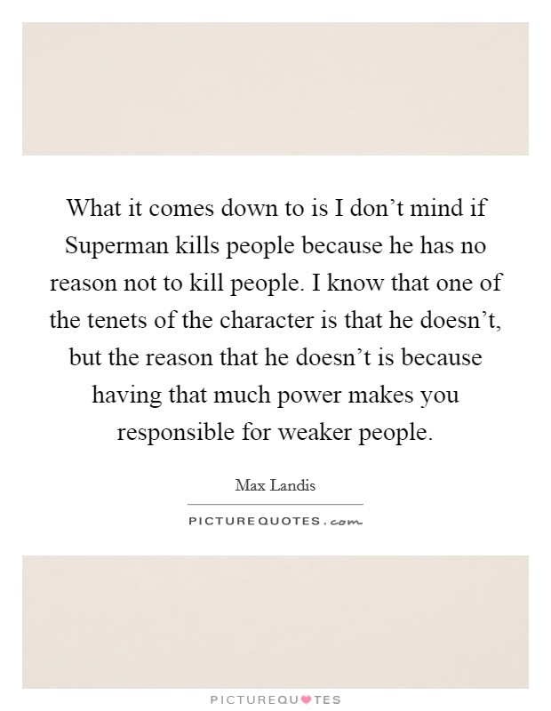 What it comes down to is I don't mind if Superman kills people because he has no reason not to kill people. I know that one of the tenets of the character is that he doesn't, but the reason that he doesn't is because having that much power makes you responsible for weaker people Picture Quote #1