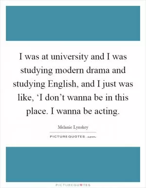 I was at university and I was studying modern drama and studying English, and I just was like, ‘I don’t wanna be in this place. I wanna be acting Picture Quote #1