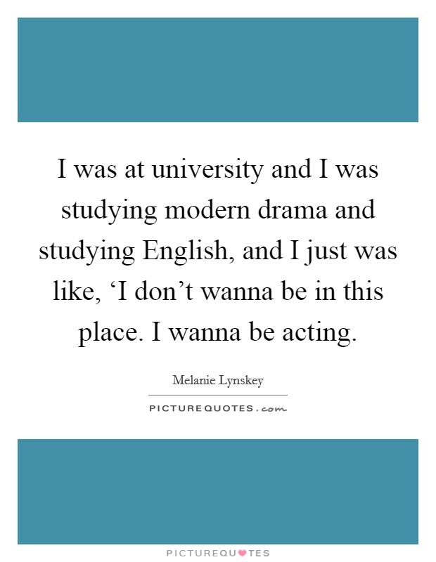 I was at university and I was studying modern drama and studying English, and I just was like, ‘I don't wanna be in this place. I wanna be acting Picture Quote #1