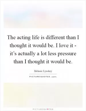 The acting life is different than I thought it would be. I love it - it’s actually a lot less pressure than I thought it would be Picture Quote #1