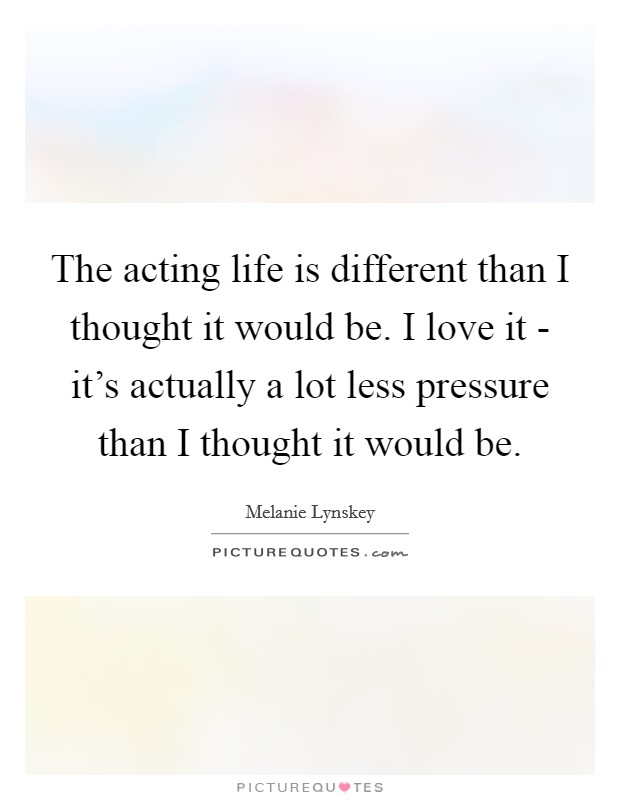 The acting life is different than I thought it would be. I love it - it's actually a lot less pressure than I thought it would be Picture Quote #1