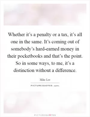 Whether it’s a penalty or a tax, it’s all one in the same. It’s coming out of somebody’s hard-earned money in their pocketbooks and that’s the point. So in some ways, to me, it’s a distinction without a difference Picture Quote #1