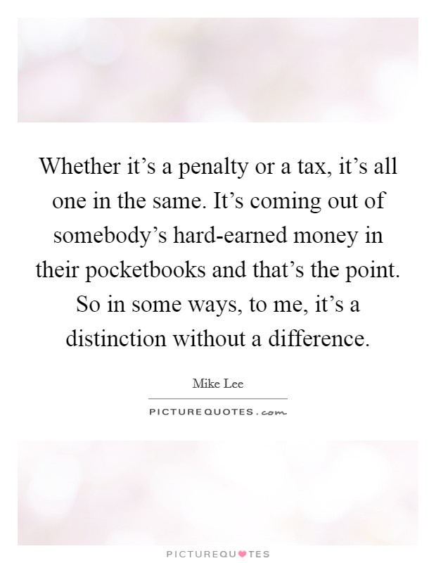 Whether it's a penalty or a tax, it's all one in the same. It's coming out of somebody's hard-earned money in their pocketbooks and that's the point. So in some ways, to me, it's a distinction without a difference Picture Quote #1