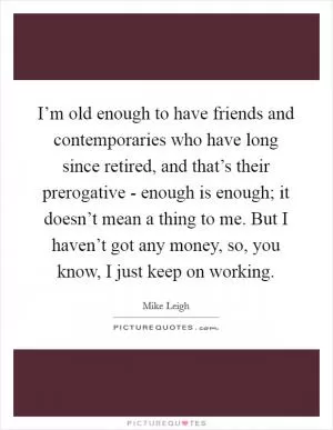 I’m old enough to have friends and contemporaries who have long since retired, and that’s their prerogative - enough is enough; it doesn’t mean a thing to me. But I haven’t got any money, so, you know, I just keep on working Picture Quote #1