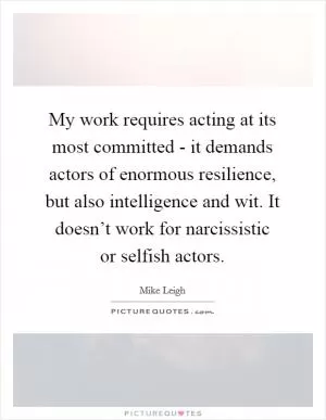 My work requires acting at its most committed - it demands actors of enormous resilience, but also intelligence and wit. It doesn’t work for narcissistic or selfish actors Picture Quote #1