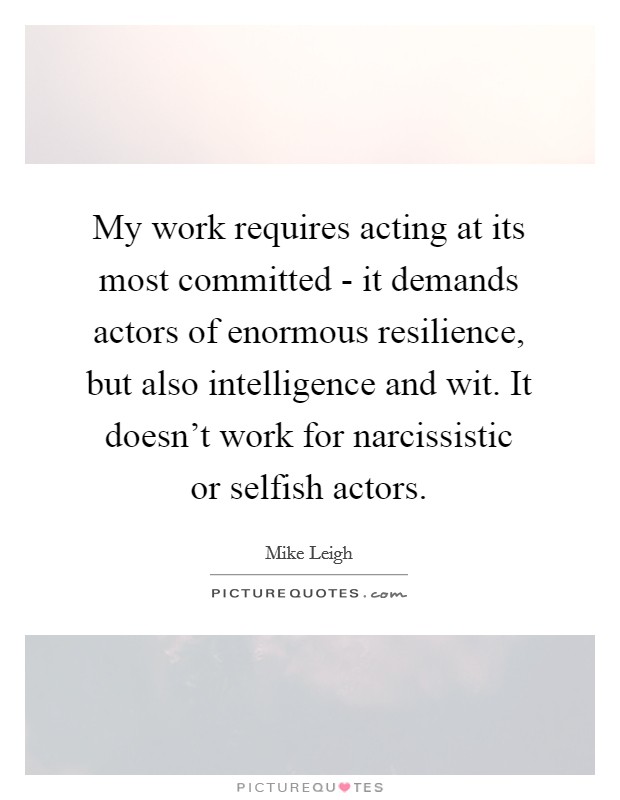 My work requires acting at its most committed - it demands actors of enormous resilience, but also intelligence and wit. It doesn't work for narcissistic or selfish actors Picture Quote #1
