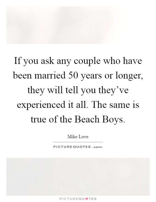 If you ask any couple who have been married 50 years or longer, they will tell you they've experienced it all. The same is true of the Beach Boys Picture Quote #1