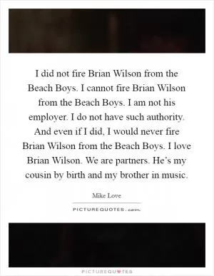 I did not fire Brian Wilson from the Beach Boys. I cannot fire Brian Wilson from the Beach Boys. I am not his employer. I do not have such authority. And even if I did, I would never fire Brian Wilson from the Beach Boys. I love Brian Wilson. We are partners. He’s my cousin by birth and my brother in music Picture Quote #1