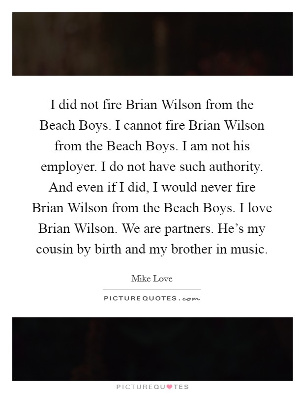 I did not fire Brian Wilson from the Beach Boys. I cannot fire Brian Wilson from the Beach Boys. I am not his employer. I do not have such authority. And even if I did, I would never fire Brian Wilson from the Beach Boys. I love Brian Wilson. We are partners. He's my cousin by birth and my brother in music Picture Quote #1