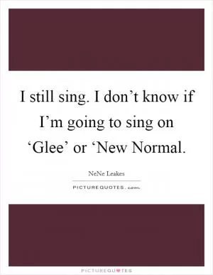 I still sing. I don’t know if I’m going to sing on ‘Glee’ or ‘New Normal Picture Quote #1