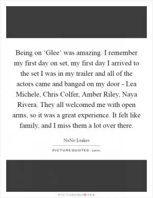 Being on ‘Glee’ was amazing. I remember my first day on set, my first day I arrived to the set I was in my trailer and all of the actors came and banged on my door - Lea Michele, Chris Colfer, Amber Riley, Naya Rivera. They all welcomed me with open arms, so it was a great experience. It felt like family, and I miss them a lot over there Picture Quote #1