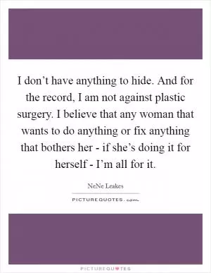 I don’t have anything to hide. And for the record, I am not against plastic surgery. I believe that any woman that wants to do anything or fix anything that bothers her - if she’s doing it for herself - I’m all for it Picture Quote #1