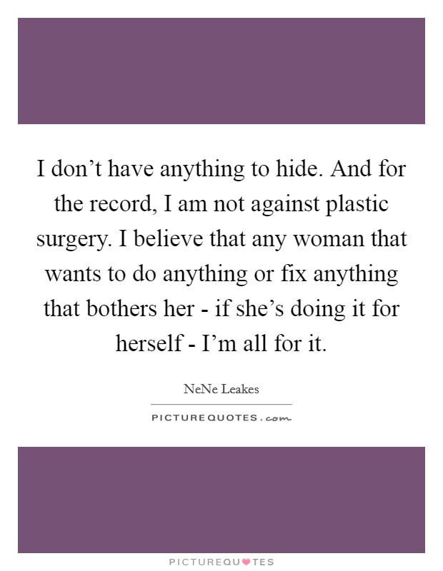 I don't have anything to hide. And for the record, I am not against plastic surgery. I believe that any woman that wants to do anything or fix anything that bothers her - if she's doing it for herself - I'm all for it Picture Quote #1