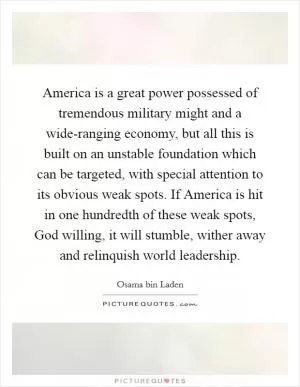 America is a great power possessed of tremendous military might and a wide-ranging economy, but all this is built on an unstable foundation which can be targeted, with special attention to its obvious weak spots. If America is hit in one hundredth of these weak spots, God willing, it will stumble, wither away and relinquish world leadership Picture Quote #1