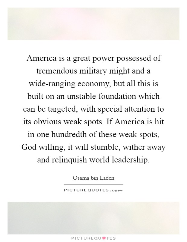 America is a great power possessed of tremendous military might and a wide-ranging economy, but all this is built on an unstable foundation which can be targeted, with special attention to its obvious weak spots. If America is hit in one hundredth of these weak spots, God willing, it will stumble, wither away and relinquish world leadership Picture Quote #1
