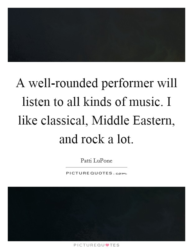 A well-rounded performer will listen to all kinds of music. I like classical, Middle Eastern, and rock a lot Picture Quote #1