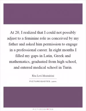 At 20, I realized that I could not possibly adjust to a feminine role as conceived by my father and asked him permission to engage in a professional career. In eight months I filled my gaps in Latin, Greek and mathematics, graduated from high school, and entered medical school in Turin Picture Quote #1