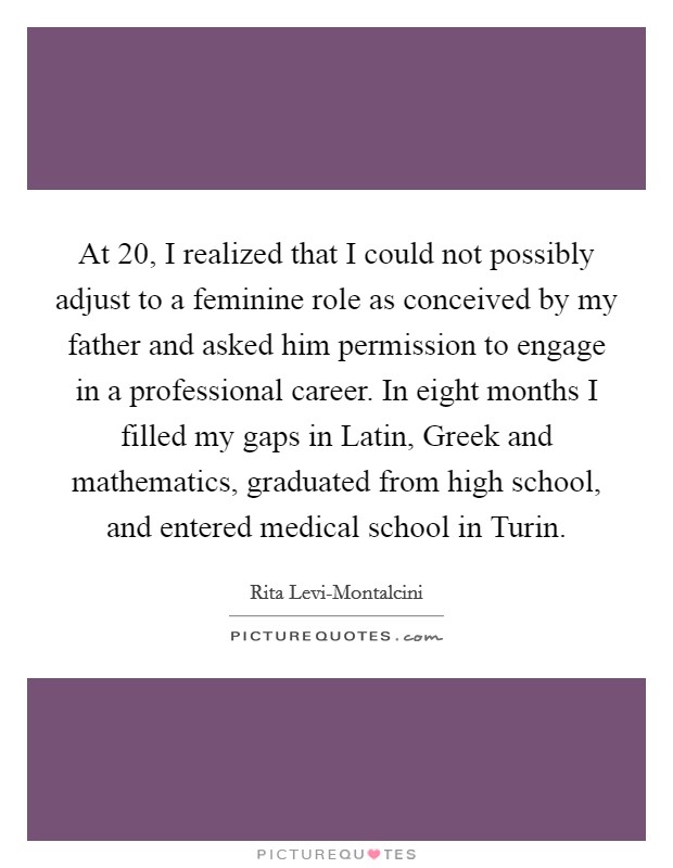At 20, I realized that I could not possibly adjust to a feminine role as conceived by my father and asked him permission to engage in a professional career. In eight months I filled my gaps in Latin, Greek and mathematics, graduated from high school, and entered medical school in Turin Picture Quote #1