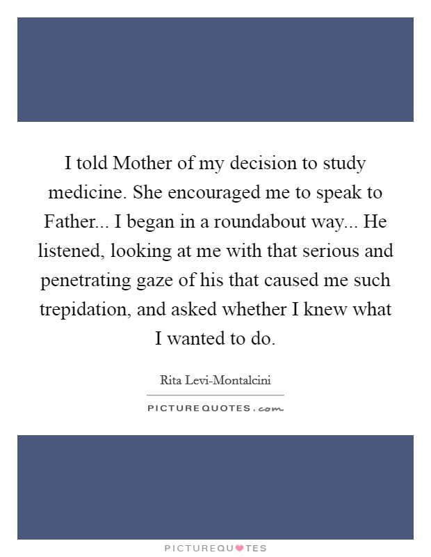 I told Mother of my decision to study medicine. She encouraged me to speak to Father... I began in a roundabout way... He listened, looking at me with that serious and penetrating gaze of his that caused me such trepidation, and asked whether I knew what I wanted to do Picture Quote #1