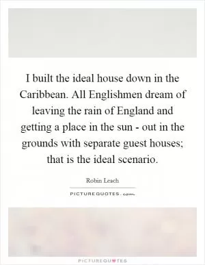 I built the ideal house down in the Caribbean. All Englishmen dream of leaving the rain of England and getting a place in the sun - out in the grounds with separate guest houses; that is the ideal scenario Picture Quote #1
