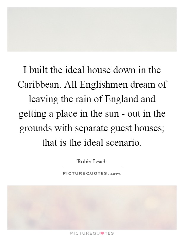 I built the ideal house down in the Caribbean. All Englishmen dream of leaving the rain of England and getting a place in the sun - out in the grounds with separate guest houses; that is the ideal scenario Picture Quote #1
