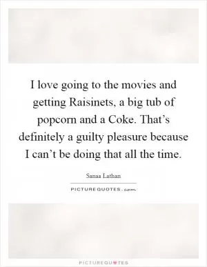 I love going to the movies and getting Raisinets, a big tub of popcorn and a Coke. That’s definitely a guilty pleasure because I can’t be doing that all the time Picture Quote #1