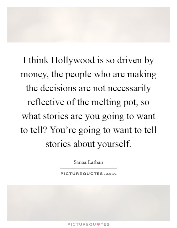 I think Hollywood is so driven by money, the people who are making the decisions are not necessarily reflective of the melting pot, so what stories are you going to want to tell? You're going to want to tell stories about yourself Picture Quote #1