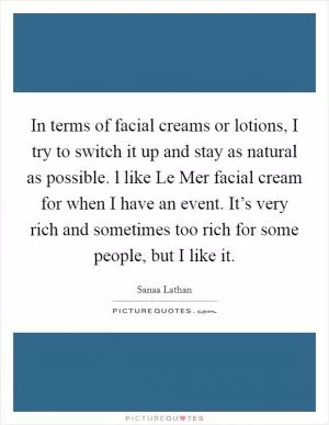 In terms of facial creams or lotions, I try to switch it up and stay as natural as possible. l like Le Mer facial cream for when I have an event. It’s very rich and sometimes too rich for some people, but I like it Picture Quote #1