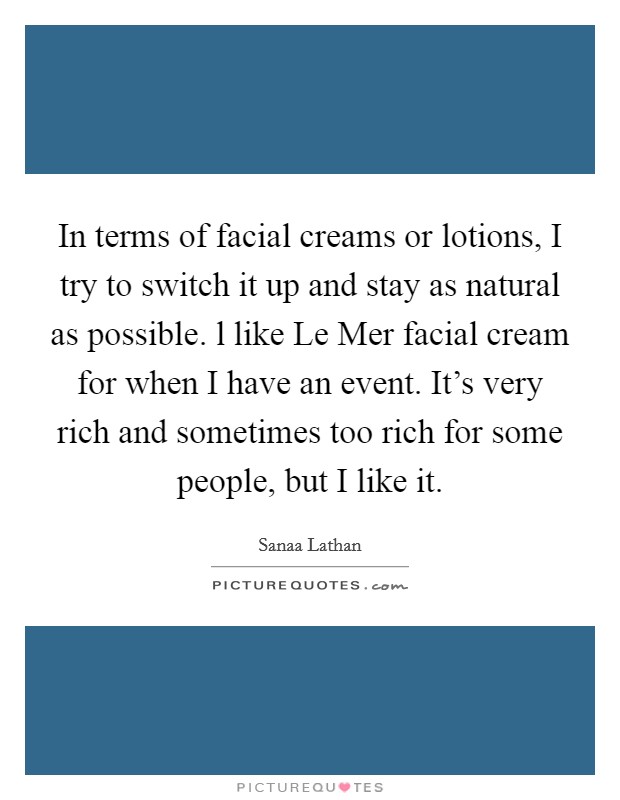 In terms of facial creams or lotions, I try to switch it up and stay as natural as possible. l like Le Mer facial cream for when I have an event. It's very rich and sometimes too rich for some people, but I like it Picture Quote #1