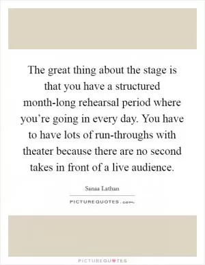 The great thing about the stage is that you have a structured month-long rehearsal period where you’re going in every day. You have to have lots of run-throughs with theater because there are no second takes in front of a live audience Picture Quote #1
