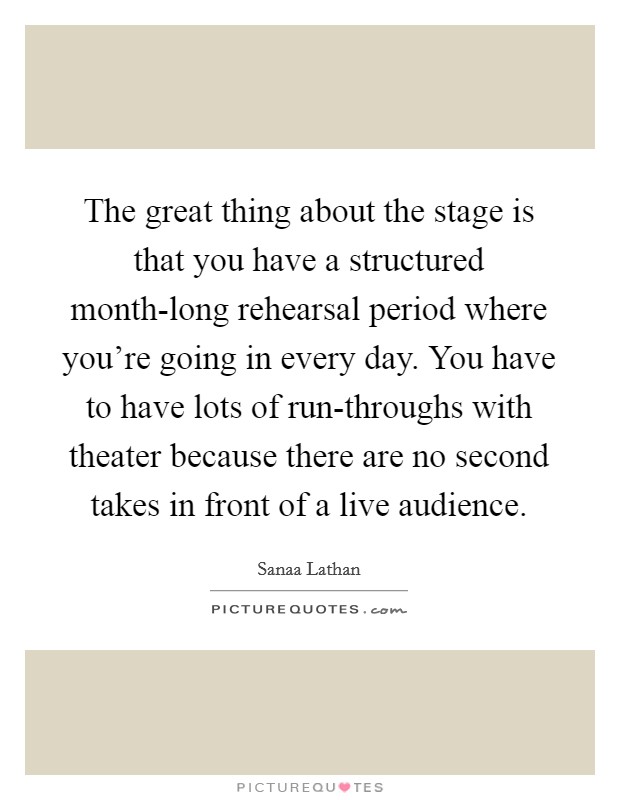 The great thing about the stage is that you have a structured month-long rehearsal period where you're going in every day. You have to have lots of run-throughs with theater because there are no second takes in front of a live audience Picture Quote #1