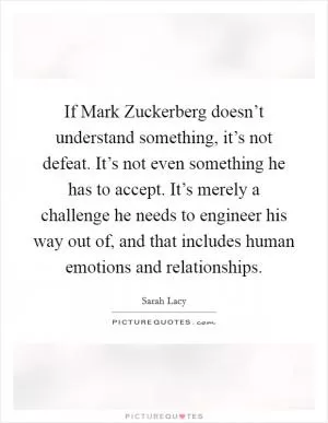 If Mark Zuckerberg doesn’t understand something, it’s not defeat. It’s not even something he has to accept. It’s merely a challenge he needs to engineer his way out of, and that includes human emotions and relationships Picture Quote #1