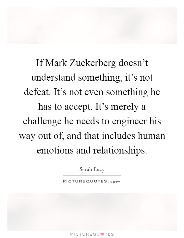 If Mark Zuckerberg doesn't understand something, it's not defeat. It's not even something he has to accept. It's merely a challenge he needs to engineer his way out of, and that includes human emotions and relationships Picture Quote #1