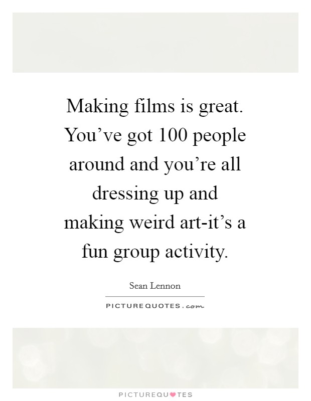Making films is great. You've got 100 people around and you're all dressing up and making weird art-it's a fun group activity Picture Quote #1