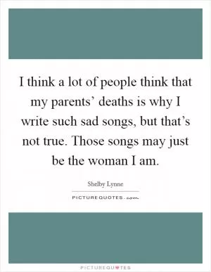 I think a lot of people think that my parents’ deaths is why I write such sad songs, but that’s not true. Those songs may just be the woman I am Picture Quote #1