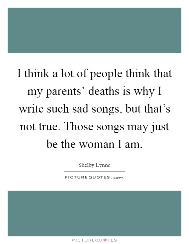 I think a lot of people think that my parents' deaths is why I write such sad songs, but that's not true. Those songs may just be the woman I am Picture Quote #1
