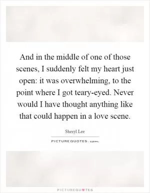 And in the middle of one of those scenes, I suddenly felt my heart just open: it was overwhelming, to the point where I got teary-eyed. Never would I have thought anything like that could happen in a love scene Picture Quote #1
