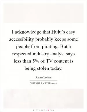 I acknowledge that Hulu’s easy accessibility probably keeps some people from pirating. But a respected industry analyst says less than 5% of TV content is being stolen today Picture Quote #1